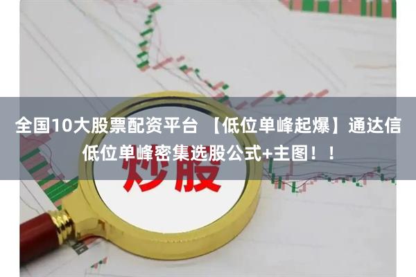 全国10大股票配资平台 【低位单峰起爆】通达信低位单峰密集选股公式+主图！！
