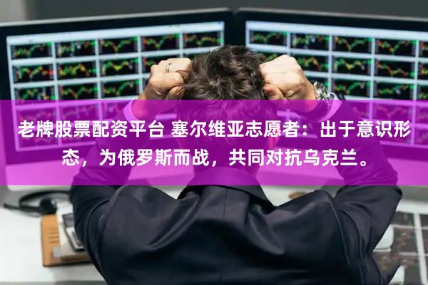 老牌股票配资平台 塞尔维亚志愿者：出于意识形态，为俄罗斯而战，共同对抗乌克兰。