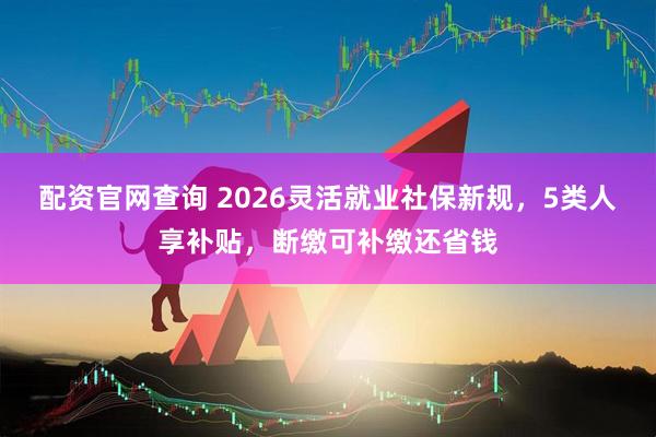 配资官网查询 2026灵活就业社保新规，5类人享补贴，断缴可补缴还省钱