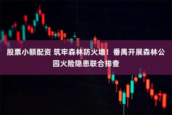 股票小额配资 筑牢森林防火墙！番禺开展森林公园火险隐患联合排查