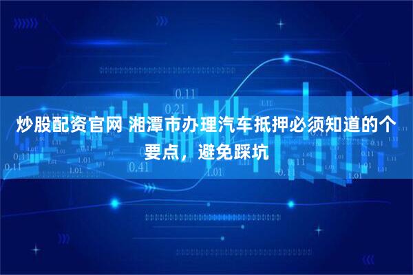 炒股配资官网 湘潭市办理汽车抵押必须知道的个要点，避免踩坑