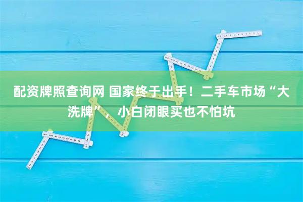 配资牌照查询网 国家终于出手！二手车市场“大洗牌”，小白闭眼买也不怕坑