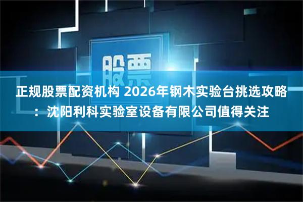 正规股票配资机构 2026年钢木实验台挑选攻略：沈阳利科实验室设备有限公司值得关注