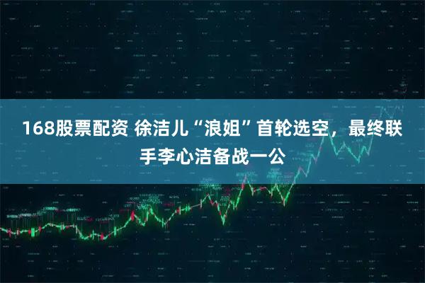 168股票配资 徐洁儿“浪姐”首轮选空，最终联手李心洁备战一公